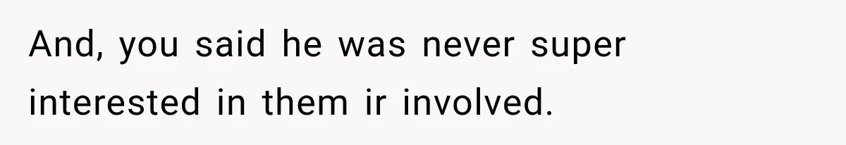 And, you said he was never super interested in them ir involved.