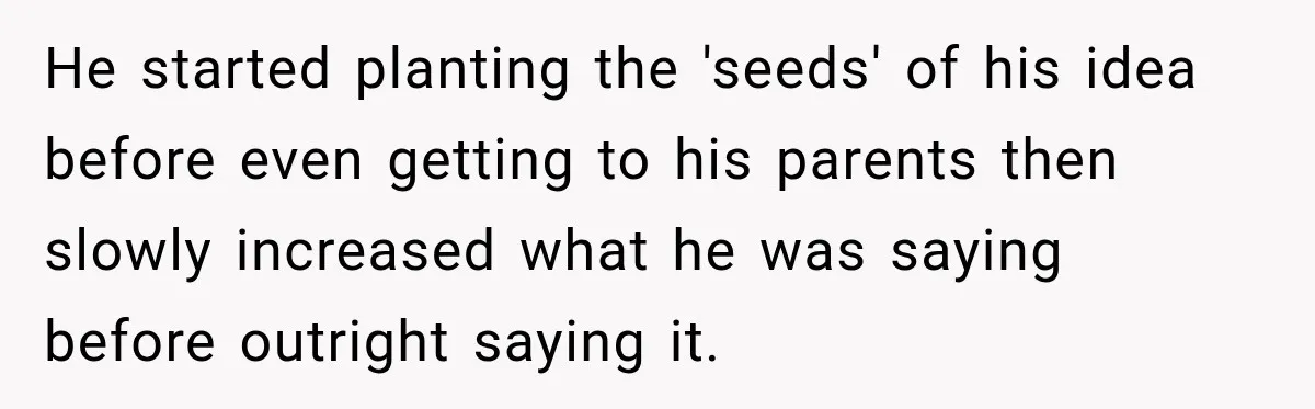 He started planting the 'seeds' of his idea before even getting to his parents then slowly increased what he was saying before outright saying it.