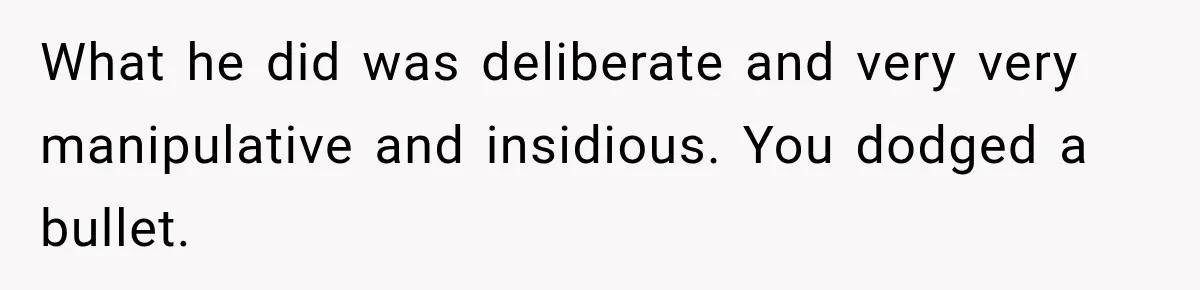 What he did was deliberate and very very manipulative and insidious. You dodged a bullet.