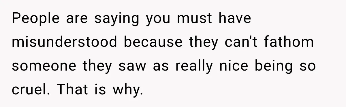 People are saying you must have misunderstood because they can't fathom someone they saw as really nice being so cruel. That is why.
