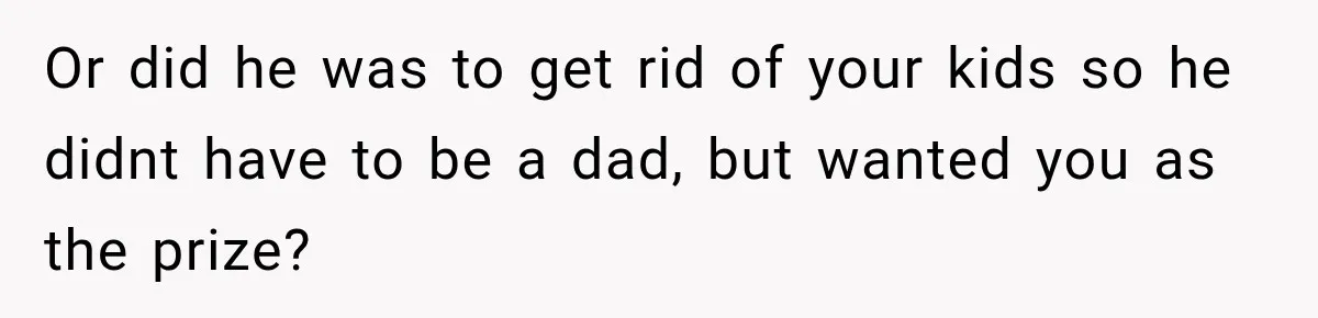Or did he was to get rid of your kids so he didnt have to be a dad, but wanted you as the prize?