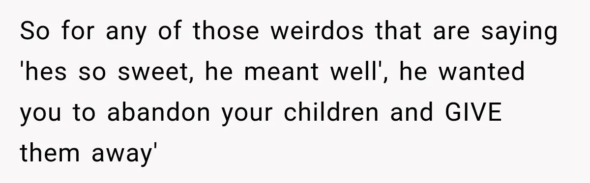 So for any of those weirdos that are saying 'hes so sweet, he meant well', he wanted you to abandon your children and GIVE them away'