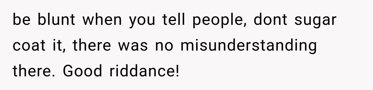 be blunt when you tell people, dont sugar coat it, there was no misunderstanding there. Good riddance!