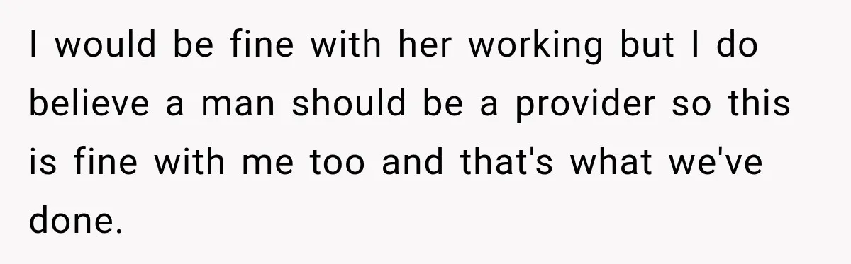 I would be fine with her working but I do believe a man should be a provider so this is fine with me too and that's what we've done.
