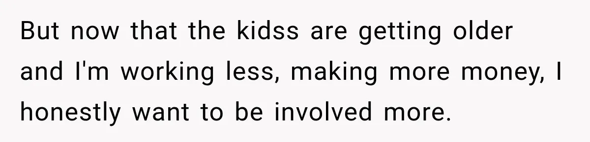 But now that the kidss are getting older and I'm working less, making more money, I honestly want to be involved more.
