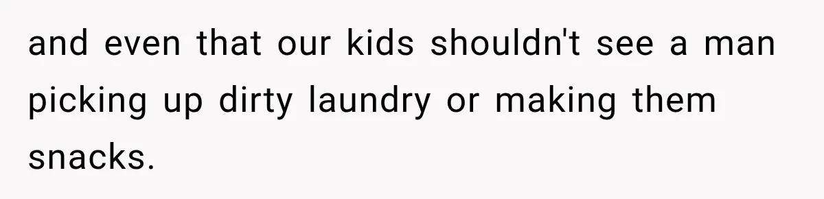 and even that our kids shouldn't see a man picking up dirty laundry or making them snacks.