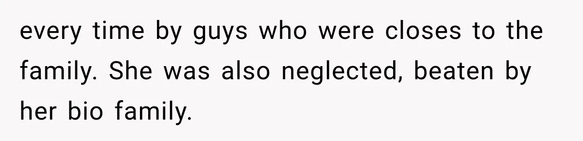 every time by guys who were closes to the family. She was also neglected, beaten by her bio family.