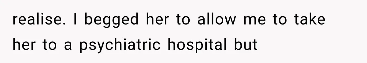 realise. I begged her to allow me to take her to a psychiatric hospital but