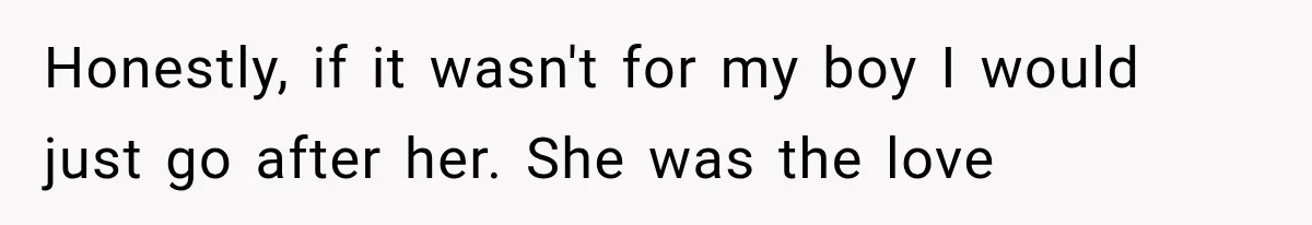 Honestly, if it wasn't for my boy I would just go after her. She was the love