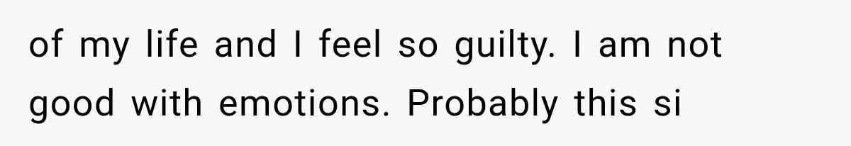 of my life and I feel so guilty. I am not good with emotions. Probably this si