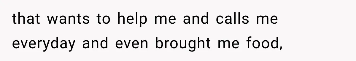 that wants to help me and calls me everyday and even brought me food,
