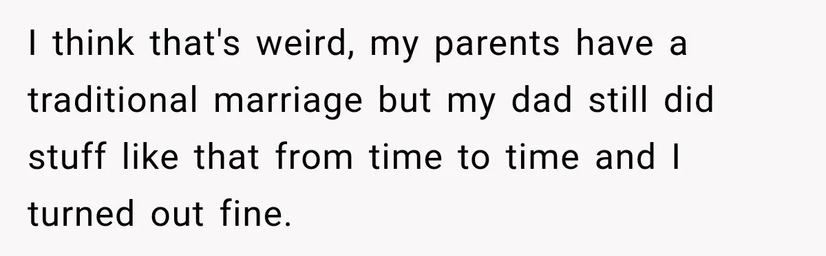 I think that's weird, my parents have a traditional marriage but my dad still did stuff like that from time to time and I turned out fine.