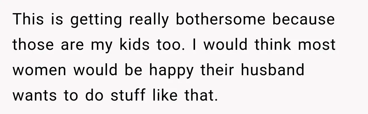 This is getting really bothersome because those are my kids too. I would think most women would be happy their husband wants to do stuff like that.