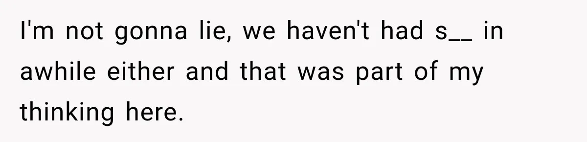 I'm not gonna lie, we haven't had s__ in awhile either and that was part of my thinking here.