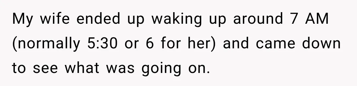 My wife ended up waking up around 7 AM (normally 5:30 or 6 for her) and came down to see what was going on.