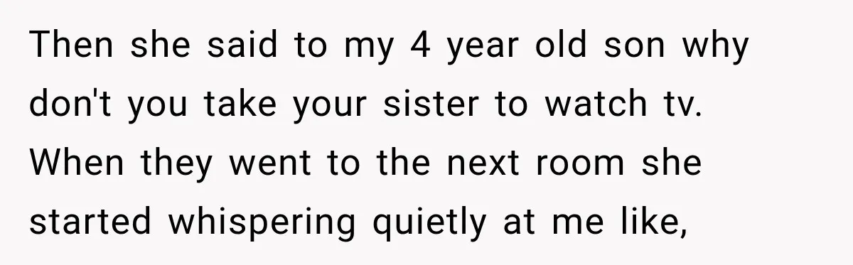 Then she said to my 4 year old son why don't you take your sister to watch tv. When they went to the next room she started whispering quietly at...
