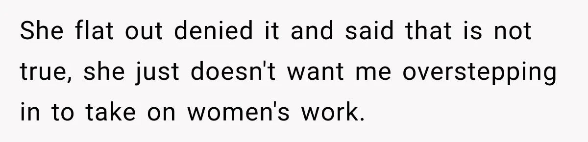 She flat out denied it and said that is not true, she just doesn't want me overstepping in to take on women's work.