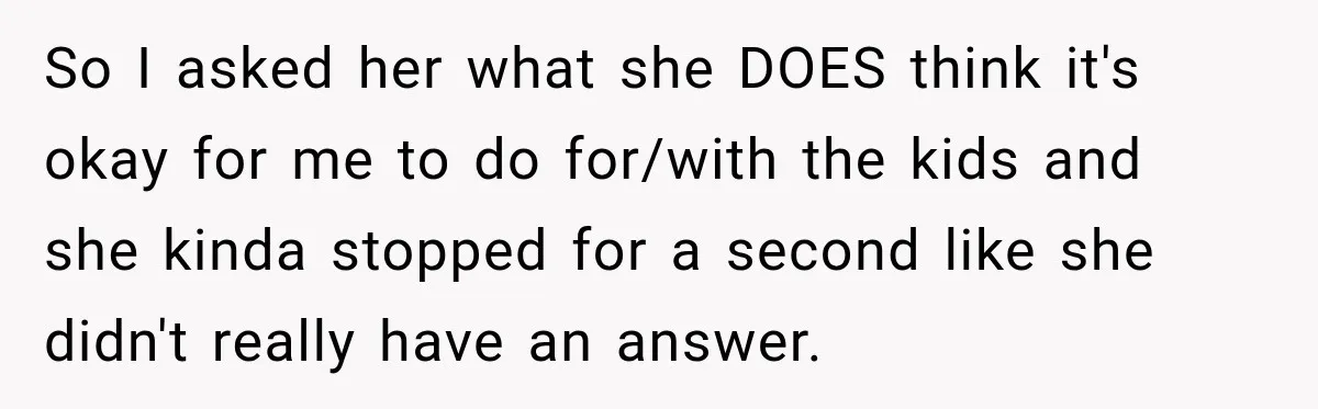 So I asked her what she DOES think it's okay for me to do for/with the kids and she kinda stopped for a second like she didn't really have an...