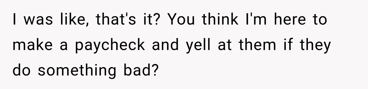 I was like, that's it? You think I'm here to make a paycheck and yell at them if they do something bad?