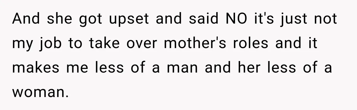 And she got upset and said NO it's just not my job to take over mother's roles and it makes me less of a man and her less of a...