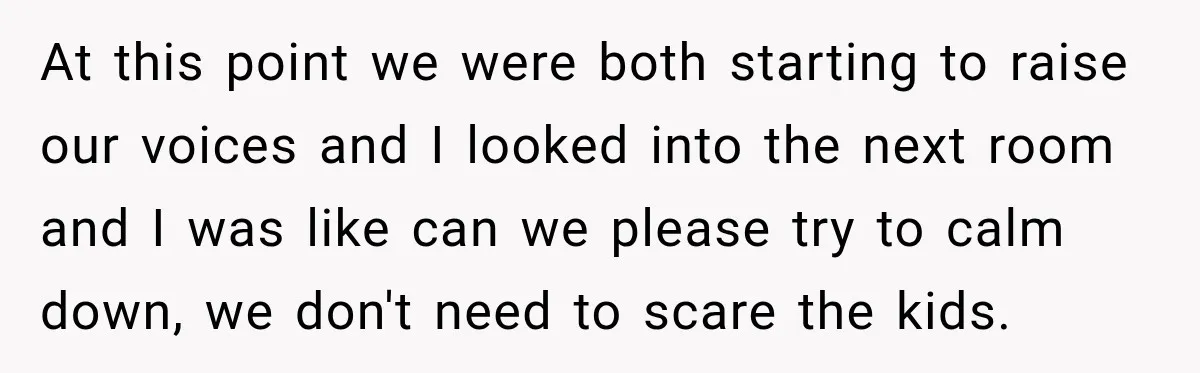 At this point we were both starting to raise our voices and I looked into the next room and I was like can we please try to calm down, we...