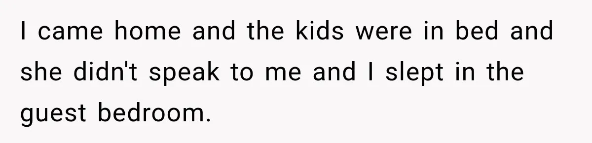 I came home and the kids were in bed and she didn't speak to me and I slept in the guest bedroom.