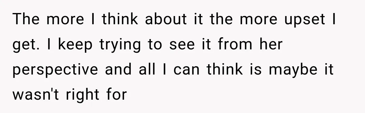 The more I think about it the more upset I get. I keep trying to see it from her perspective and all I can think is maybe it wasn't right...