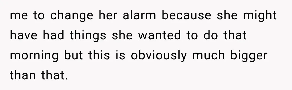 me to change her alarm because she might have had things she wanted to do that morning but this is obviously much bigger than that.
