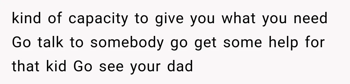 kind of capacity to give you what you need Go talk to somebody go get some help for that kid Go see your dad
