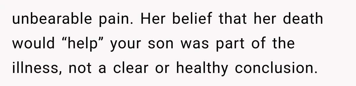 unbearable pain. Her belief that her death would “help” your son was part of the illness, not a clear or healthy conclusion.