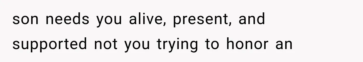 son needs you alive, present, and supported not you trying to honor an