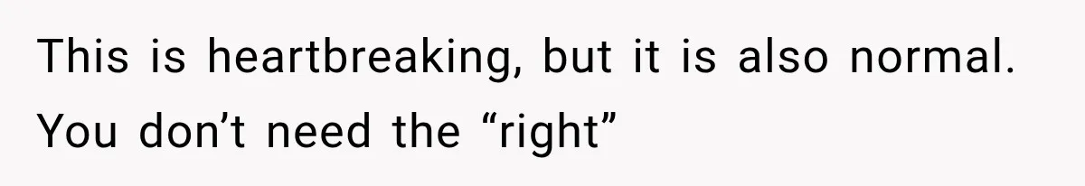 This is heartbreaking, but it is also normal. You don’t need the “right”