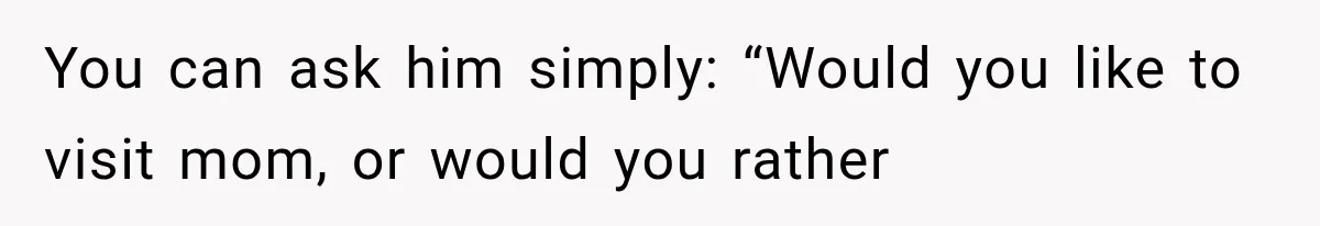 You can ask him simply: “Would you like to visit mom, or would you rather