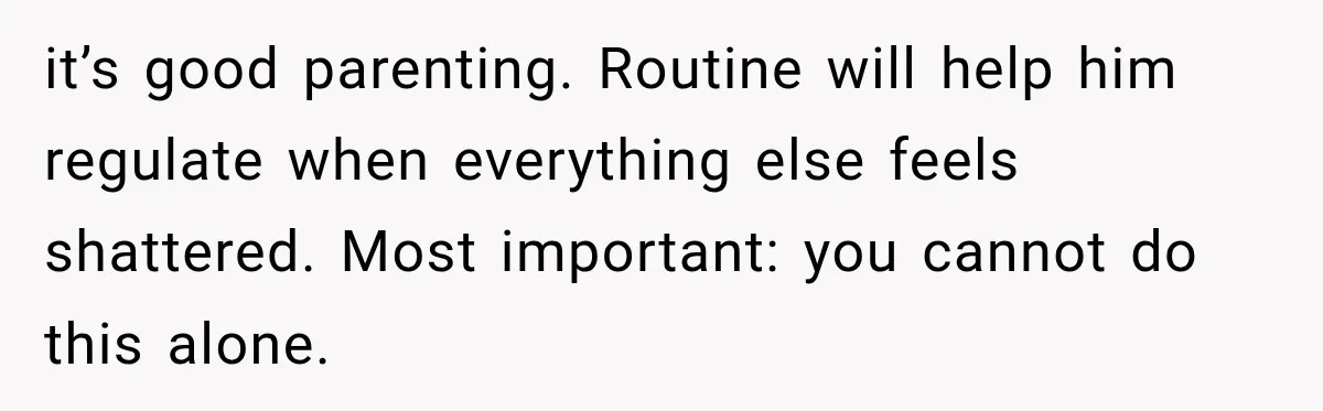 it’s good parenting. Routine will help him regulate when everything else feels shattered. Most important: you cannot do this alone.