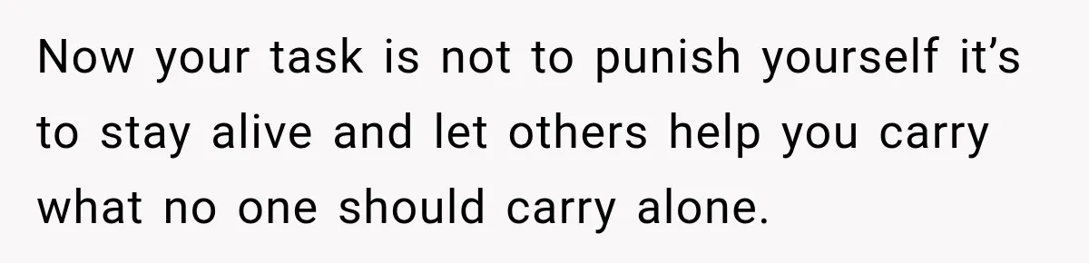 Now your task is not to punish yourself it’s to stay alive and let others help you carry what no one should carry alone.