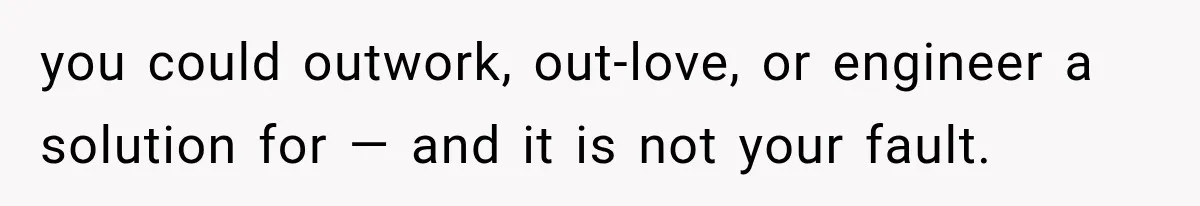 you could outwork, out-love, or engineer a solution for — and it is not your fault.