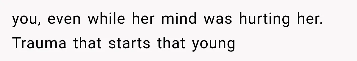 you, even while her mind was hurting her. Trauma that starts that young
