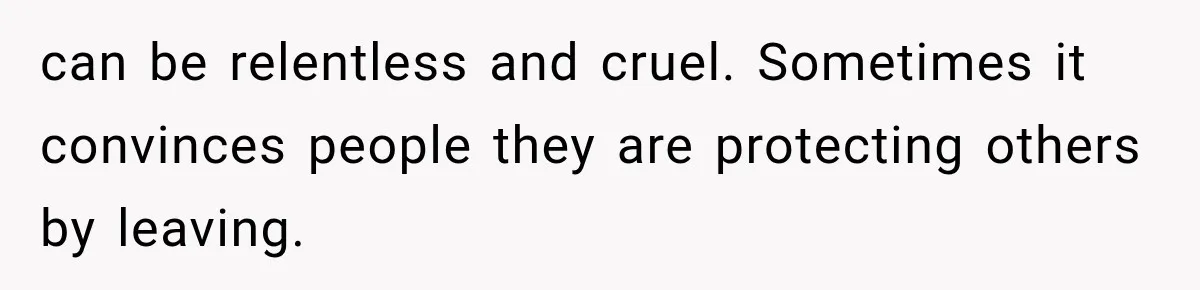 can be relentless and cruel. Sometimes it convinces people they are protecting others by leaving.