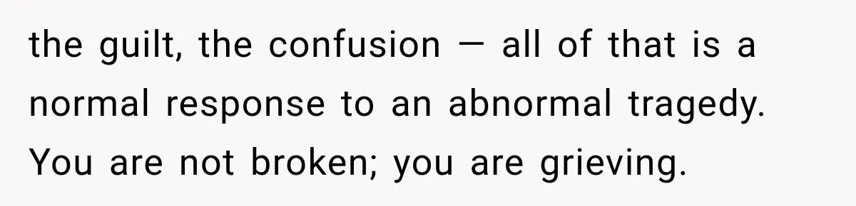 the guilt, the confusion — all of that is a normal response to an abnormal tragedy. You are not broken; you are grieving.