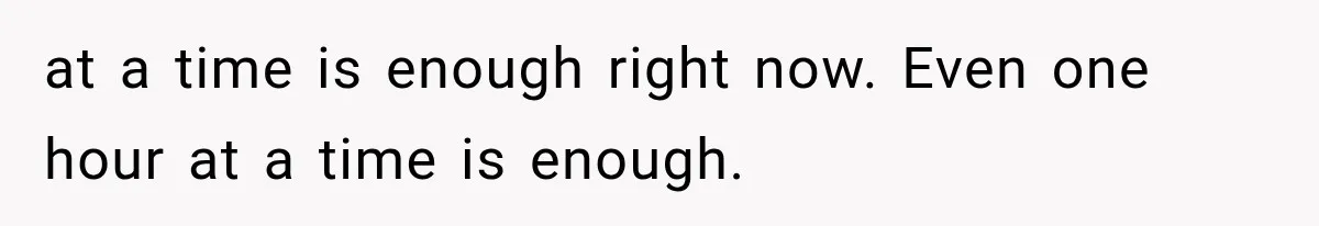 at a time is enough right now. Even one hour at a time is enough.