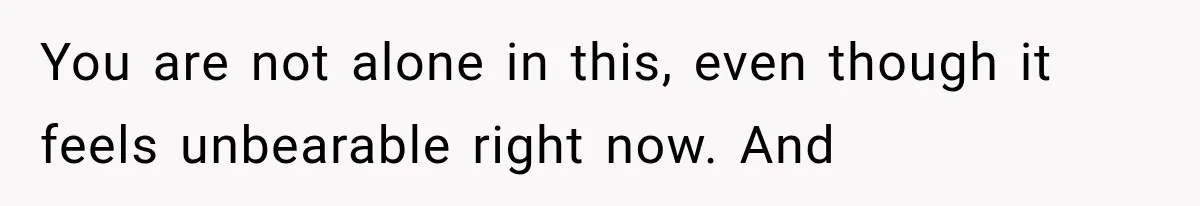 You are not alone in this, even though it feels unbearable right now. And