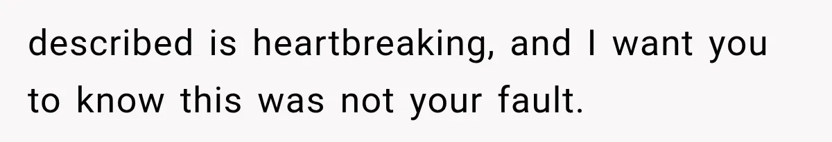 described is heartbreaking, and I want you to know this was not your fault.