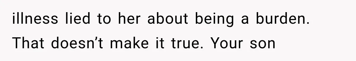 illness lied to her about being a burden. That doesn’t make it true. Your son