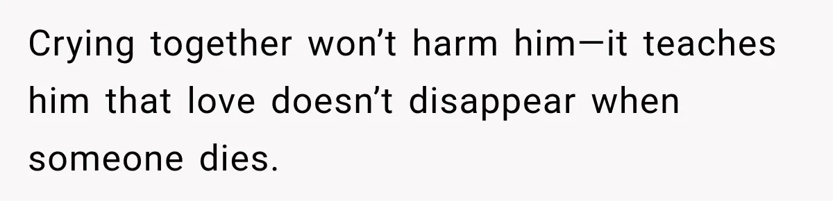 Crying together won’t harm him—it teaches him that love doesn’t disappear when someone dies.