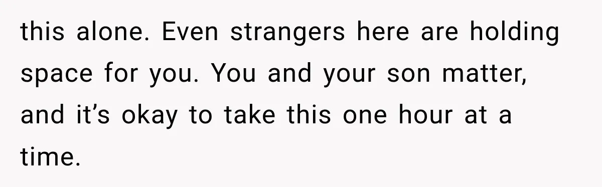this alone. Even strangers here are holding space for you. You and your son matter, and it’s okay to take this one hour at a time.