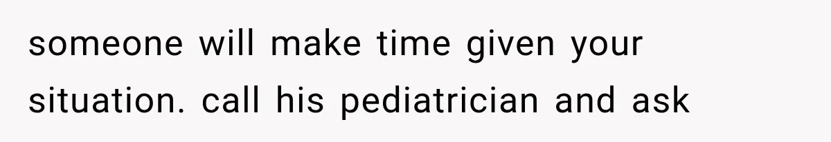 someone will make time given your situation. call his pediatrician and ask