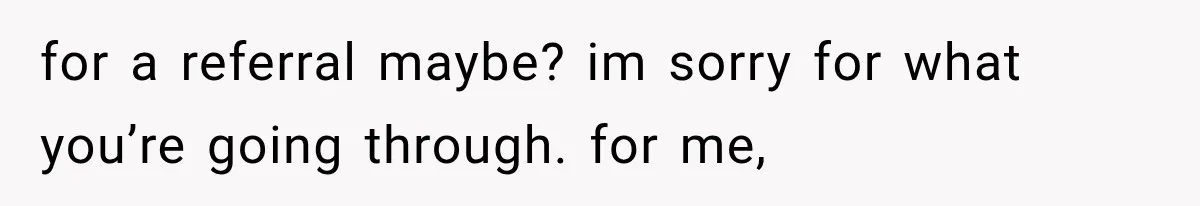 for a referral maybe? im sorry for what you’re going through. for me,