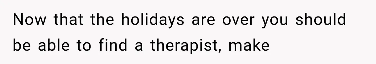 Now that the holidays are over you should be able to find a therapist, make