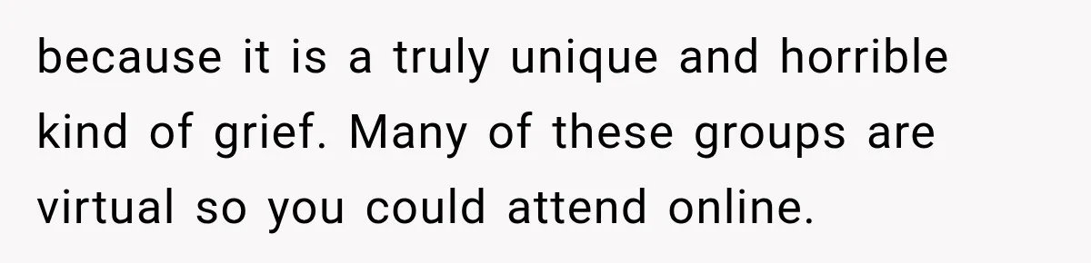 because it is a truly unique and horrible kind of grief. Many of these groups are virtual so you could attend online.