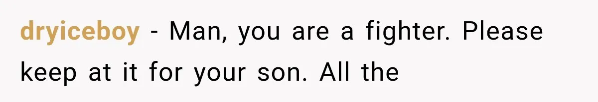 dryiceboy − Man, you are a fighter. Please keep at it for your son. All the